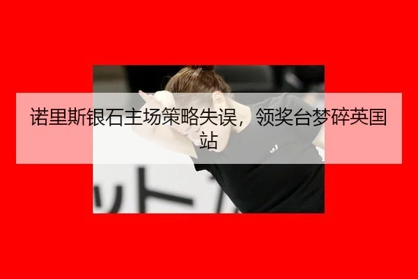 诺里斯银石主场策略失误，领奖台梦碎英国站