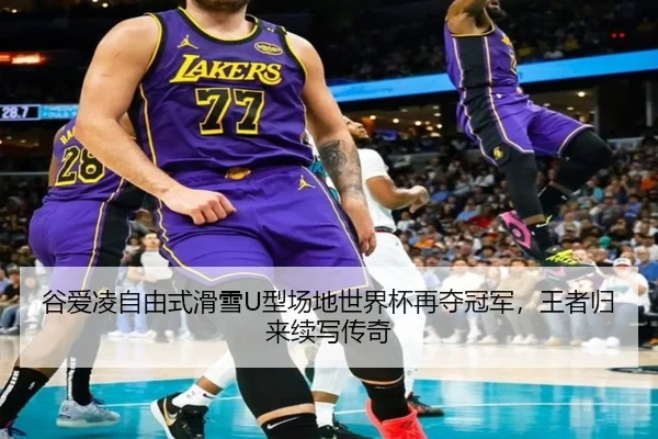 谷爱凌自由式滑雪U型场地世界杯再夺冠军，王者归来续写传奇