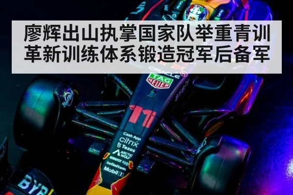 廖辉出山执掌国家队举重青训革新训练体系锻造冠军后备军